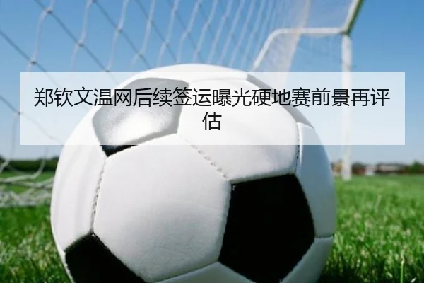郑钦文温网后续签运曝光硬地赛前景再评估
